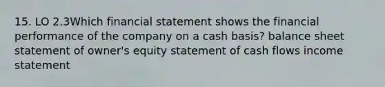 15. LO 2.3Which financial statement shows the financial performance of the company on a cash basis? balance sheet statement of owner's equity statement of cash flows income statement