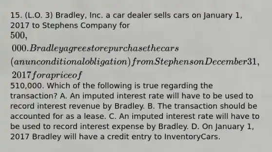 15. (L.O. 3) Bradley, Inc. a car dealer sells cars on January 1, 2017 to Stephens Company for 500,000. Bradley agrees to repurchase the cars (an unconditional obligation) from Stephens on December 31, 2017 for a price of510,000. Which of the following is true regarding the transaction? A. An imputed interest rate will have to be used to record interest revenue by Bradley. B. The transaction should be accounted for as a lease. C. An imputed interest rate will have to be used to record interest expense by Bradley. D. On January 1, 2017 Bradley will have a credit entry to InventoryCars.