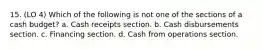 15. (LO 4) Which of the following is not one of the sections of a cash budget? a. Cash receipts section. b. Cash disbursements section. c. Financing section. d. Cash from operations section.