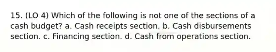 15. (LO 4) Which of the following is not one of the sections of a <a href='https://www.questionai.com/knowledge/k5eyRVQLz3-cash-budget' class='anchor-knowledge'>cash budget</a>? a. Cash receipts section. b. Cash disbursements section. c. Financing section. d. Cash from operations section.