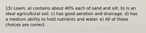 15) Loam: a) contains about 40% each of sand and silt. b) is an ideal agricultural soil. c) has good aeration and drainage. d) has a medium ability to hold nutrients and water. e) All of these choices are correct