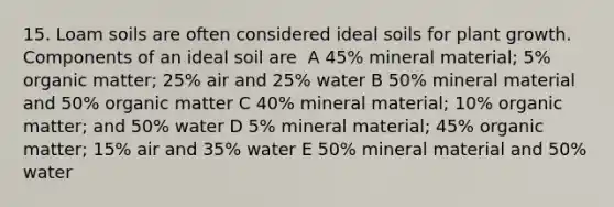 15. Loam soils are often considered ideal soils for plant growth. Components of an ideal soil are ​ A​ 45% mineral material; 5% organic matter; 25% air and 25% water B​ 50% mineral material and 50% organic matter​ C​ 40% mineral material; 10% organic matter; and 50% water​ D​ 5% mineral material; 45% organic matter; 15% air and 35% water​ E​ 50% mineral material and 50% water​