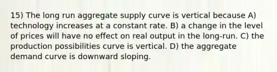 15) The long run aggregate supply curve is vertical because A) technology increases at a constant rate. B) a change in the level of prices will have no effect on real output in the long-run. C) the production possibilities curve is vertical. D) the aggregate demand curve is downward sloping.