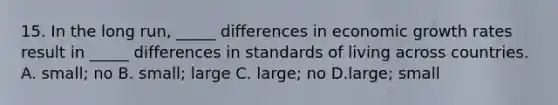 15. In the long run, _____ differences in economic growth rates result in _____ differences in standards of living across countries. A. small; no B. small; large C. large; no D.large; small