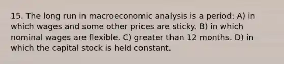 15. The long run in macroeconomic analysis is a period: A) in which wages and some other prices are sticky. B) in which nominal wages are flexible. C) greater than 12 months. D) in which the capital stock is held constant.