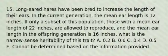 15. Long-eared hares have been bred to increase the length of their ears. In the current generation, the mean ear length is 12 inches. If only a subset of this population, those with a mean ear length of 22 inches, are allowed to reproduce, and the mean ear length in the offspring generation is 16 inches, what is the narrow-sense heritability of this trait? A. 0.2 B. 0.6 C. 0.4 D. 0.5 E. Cannot be determined based on the information provided
