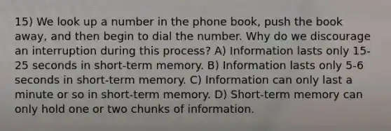 15) We look up a number in the phone book, push the book away, and then begin to dial the number. Why do we discourage an interruption during this process? A) Information lasts only 15-25 seconds in short-term memory. B) Information lasts only 5-6 seconds in short-term memory. C) Information can only last a minute or so in short-term memory. D) Short-term memory can only hold one or two chunks of information.