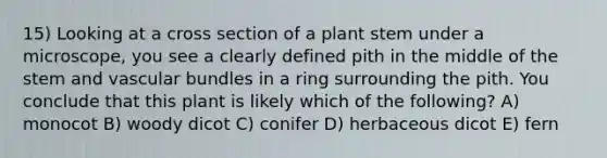 15) Looking at a cross section of a plant stem under a microscope, you see a clearly defined pith in the middle of the stem and vascular bundles in a ring surrounding the pith. You conclude that this plant is likely which of the following? A) monocot B) woody dicot C) conifer D) herbaceous dicot E) fern