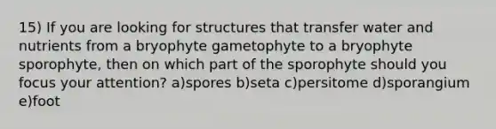 15) If you are looking for structures that transfer water and nutrients from a bryophyte gametophyte to a bryophyte sporophyte, then on which part of the sporophyte should you focus your attention? a)spores b)seta c)persitome d)sporangium e)foot