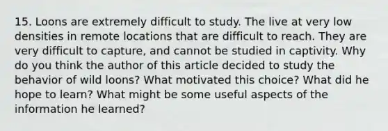 15. Loons are extremely difficult to study. The live at very low densities in remote locations that are difficult to reach. They are very difficult to capture, and cannot be studied in captivity. Why do you think the author of this article decided to study the behavior of wild loons? What motivated this choice? What did he hope to learn? What might be some useful aspects of the information he learned?