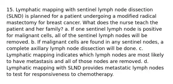 15. Lymphatic mapping with sentinel lymph node dissection (SLND) is planned for a patient undergoing a modified radical mastectomy for breast cancer. What does the nurse teach the patient and her family? a. If one sentinel lymph node is positive for malignant cells, all of the sentinel lymph nodes will be removed. b. If malignant cells are found in any sentinel nodes, a complete axillary lymph node dissection will be done. c. Lymphatic mapping indicates which lymph nodes are most likely to have metastasis and all of those nodes are removed. d. Lymphatic mapping with SLND provides metastatic lymph nodes to test for responsiveness to chemotherapy.