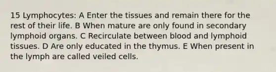 15 Lymphocytes: A Enter the tissues and remain there for the rest of their life. B When mature are only found in secondary lymphoid organs. C Recirculate between blood and lymphoid tissues. D Are only educated in the thymus. E When present in the lymph are called veiled cells.