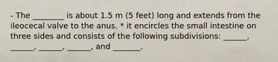 - The ________ is about 1.5 m (5 feet) long and extends from the ileocecal valve to the anus. * it encircles <a href='https://www.questionai.com/knowledge/kt623fh5xn-the-small-intestine' class='anchor-knowledge'>the small intestine</a> on three sides and consists of the following subdivisions: ______, ______, ______, ______, and _______.