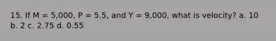 15. If M = 5,000, P = 5.5, and Y = 9,000, what is velocity? a. 10 b. 2 c. 2.75 d. 0.55