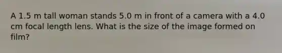 A 1.5 m tall woman stands 5.0 m in front of a camera with a 4.0 cm focal length lens. What is the size of the image formed on film?