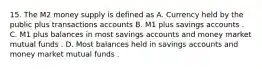 15. The M2 money supply is defined as A. Currency held by the public plus transactions accounts B. M1 plus savings accounts . C. M1 plus balances in most savings accounts and money market mutual funds . D. Most balances held in savings accounts and money market mutual funds .