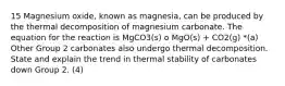 15 Magnesium oxide, known as magnesia, can be produced by the thermal decomposition of magnesium carbonate. The equation for the reaction is MgCO3(s) o MgO(s) + CO2(g) *(a) Other Group 2 carbonates also undergo thermal decomposition. State and explain the trend in thermal stability of carbonates down Group 2. (4)