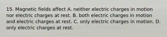 15. Magnetic fields affect A. neither electric charges in motion nor electric charges at rest. B. both electric charges in motion and electric charges at rest. C. only electric charges in motion. D. only electric charges at rest.