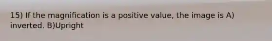 15) If the magnification is a positive value, the image is A) inverted. B)Upright