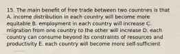 15. The main benefit of free trade between two countries is that A. income distribution in each country will become more equitable B. employment in each country will increase C. migration from one country to the other will increase D. each country can consume beyond its constraints of resources and productivity E. each country will become more self-sufficient