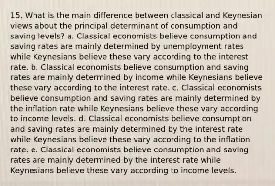 15. What is the main difference between classical and Keynesian views about the principal determinant of consumption and saving levels? a. Classical economists believe consumption and saving rates are mainly determined by unemployment rates while Keynesians believe these vary according to the interest rate. b. Classical economists believe consumption and saving rates are mainly determined by income while Keynesians believe these vary according to the interest rate. c. Classical economists believe consumption and saving rates are mainly determined by the inflation rate while Keynesians believe these vary according to income levels. d. Classical economists believe consumption and saving rates are mainly determined by the interest rate while Keynesians believe these vary according to the inflation rate. e. Classical economists believe consumption and saving rates are mainly determined by the interest rate while Keynesians believe these vary according to income levels.