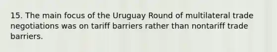 15. The main focus of the Uruguay Round of multilateral trade negotiations was on tariff barriers rather than nontariff trade barriers.