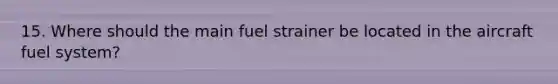 15. Where should the main fuel strainer be located in the aircraft fuel system?