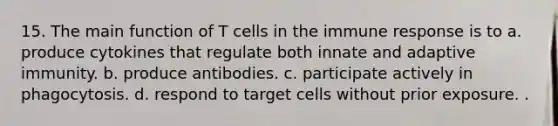 15. The main function of T cells in the immune response is to a. produce cytokines that regulate both innate and adaptive immunity. b. produce antibodies. c. participate actively in phagocytosis. d. respond to target cells without prior exposure. .