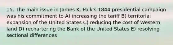 15. The main issue in James K. Polk's 1844 presidential campaign was his commitment to A) increasing the tariff B) territorial expansion of the United States C) reducing the cost of Western land D) rechartering the Bank of the United States E) resolving sectional differences