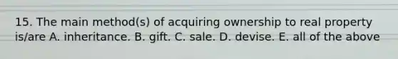 15. The main method(s) of acquiring ownership to real property is/are A. inheritance. B. gift. C. sale. D. devise. E. all of the above