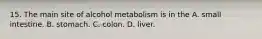 15. The main site of alcohol metabolism is in the A. small intestine. B. stomach. C. colon. D. liver.