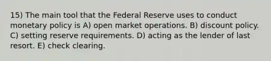 15) The main tool that the Federal Reserve uses to conduct monetary policy is A) open market operations. B) discount policy. C) setting reserve requirements. D) acting as the lender of last resort. E) check clearing.