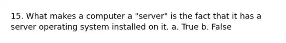 15. What makes a computer a "server" is the fact that it has a server operating system installed on it. a. True b. False