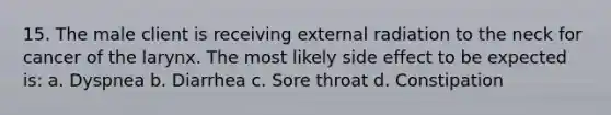 15. The male client is receiving external radiation to the neck for cancer of the larynx. The most likely side effect to be expected is: a. Dyspnea b. Diarrhea c. Sore throat d. Constipation