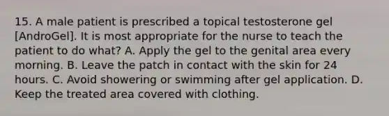 15. A male patient is prescribed a topical testosterone gel [AndroGel]. It is most appropriate for the nurse to teach the patient to do what? A. Apply the gel to the genital area every morning. B. Leave the patch in contact with the skin for 24 hours. C. Avoid showering or swimming after gel application. D. Keep the treated area covered with clothing.