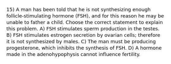 15) A man has been told that he is not synthesizing enough follicle-stimulating hormone (FSH), and for this reason he may be unable to father a child. Choose the correct statement to explain this problem. A) FSH stimulates sperm production in the testes. B) FSH stimulates estrogen secretion by ovarian cells; therefore it is not synthesized by males. C) The man must be producing progesterone, which inhibits the synthesis of FSH. D) A hormone made in the adenohypophysis cannot influence fertility.