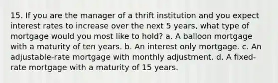 15. If you are the manager of a thrift institution and you expect interest rates to increase over the next 5 years, what type of mortgage would you most like to hold? a. A balloon mortgage with a maturity of ten years. b. An interest only mortgage. c. An adjustable-rate mortgage with monthly adjustment. d. A fixed-rate mortgage with a maturity of 15 years.