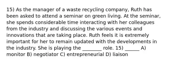 15) As the manager of a waste recycling company, Ruth has been asked to attend a seminar on green living. At the seminar, she spends considerable time interacting with her colleagues from the industry and discussing the various events and innovations that are taking place. Ruth feels it is extremely important for her to remain updated with the developments in the industry. She is playing the ________ role. 15) ______ A) monitor B) negotiator C) entrepreneurial D) liaison