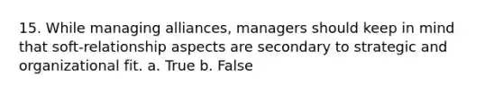 15. While managing alliances, managers should keep in mind that soft-relationship aspects are secondary to strategic and organizational fit. a. True b. False