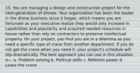 15. You are managing a design and construction project for the next-generation of drones. Your organization has been the leader in the drone business since it began, which means you are fortunate as your executive realize they would only increase in capabilities and popularity and acquired needed resources in house rather than rely on contractors to preserve intellectual property. On your project, you find you are in a dilemma as you need a specific type of crane from another department. If you do not get the crane when you need it, your project's schedule will slip dramatically. The best approach you can use in this situation is— a. Problem solving b. Political skills c. Referent power d. Lease the crane