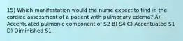 15) Which manifestation would the nurse expect to find in the cardiac assessment of a patient with pulmonary edema? A) Accentuated pulmonic component of S2 B) S4 C) Accentuated S1 D) Diminished S1