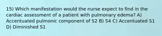 15) Which manifestation would the nurse expect to find in the cardiac assessment of a patient with pulmonary edema? A) Accentuated pulmonic component of S2 B) S4 C) Accentuated S1 D) Diminished S1