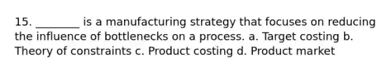 15. ________ is a manufacturing strategy that focuses on reducing the influence of bottlenecks on a process. a. Target costing b. Theory of constraints c. Product costing d. Product market