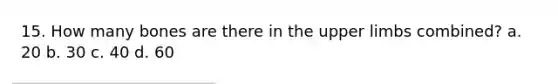 15. How many bones are there in the upper limbs combined? a. 20 b. 30 c. 40 d. 60