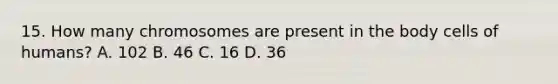 15. How many chromosomes are present in the body cells of humans? A. 102 B. 46 C. 16 D. 36