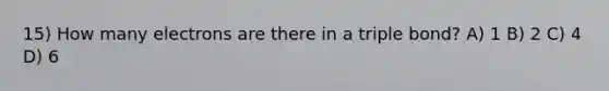 15) How many electrons are there in a triple bond? A) 1 B) 2 C) 4 D) 6