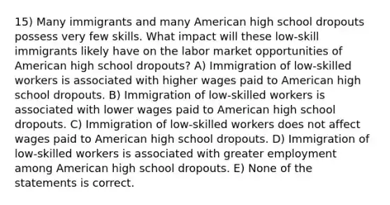 15) Many immigrants and many American high school dropouts possess very few skills. What impact will these low-skill immigrants likely have on the labor market opportunities of American high school dropouts? A) Immigration of low-skilled workers is associated with higher wages paid to American high school dropouts. B) Immigration of low-skilled workers is associated with lower wages paid to American high school dropouts. C) Immigration of low-skilled workers does not affect wages paid to American high school dropouts. D) Immigration of low-skilled workers is associated with greater employment among American high school dropouts. E) None of the statements is correct.