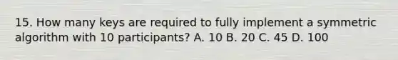 15. How many keys are required to fully implement a symmetric algorithm with 10 participants? A. 10 B. 20 C. 45 D. 100