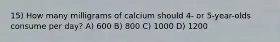 15) How many milligrams of calcium should 4- or 5-year-olds consume per day? A) 600 B) 800 C) 1000 D) 1200