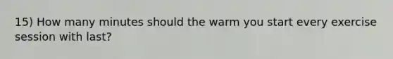 15) How many minutes should the warm you start every exercise session with last?